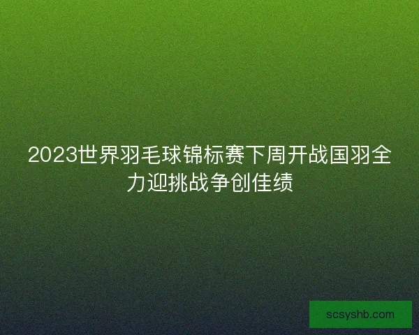 2023世界羽毛球锦标赛下周开战国羽全力迎挑战争创佳绩