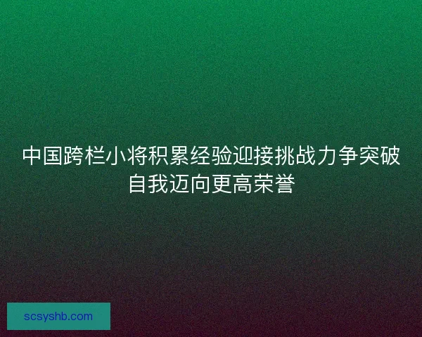 中国跨栏小将积累经验迎接挑战力争突破自我迈向更高荣誉