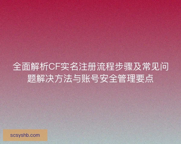 全面解析CF实名注册流程步骤及常见问题解决方法与账号安全管理要点