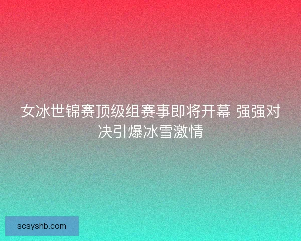 女冰世锦赛顶级组赛事即将开幕 强强对决引爆冰雪激情