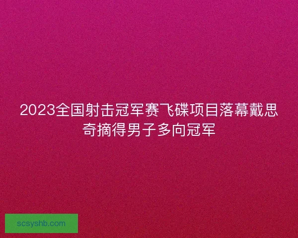 2023全国射击冠军赛飞碟项目落幕戴思奇摘得男子多向冠军