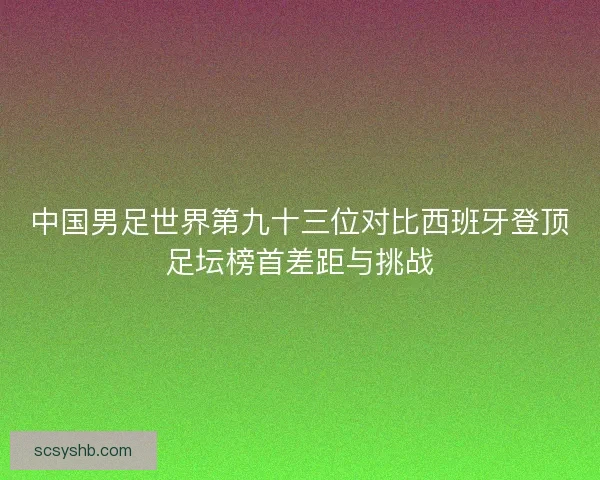中国男足世界第九十三位对比西班牙登顶足坛榜首差距与挑战