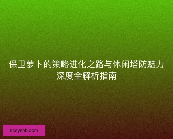 保卫萝卜的策略进化之路与休闲塔防魅力深度全解析指南
