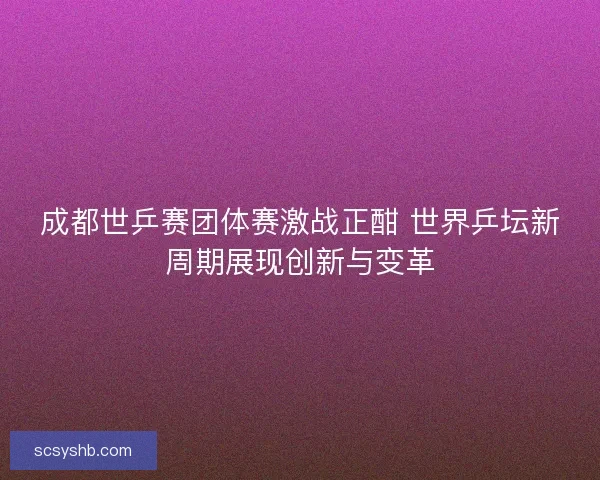 成都世乒赛团体赛激战正酣 世界乒坛新周期展现创新与变革