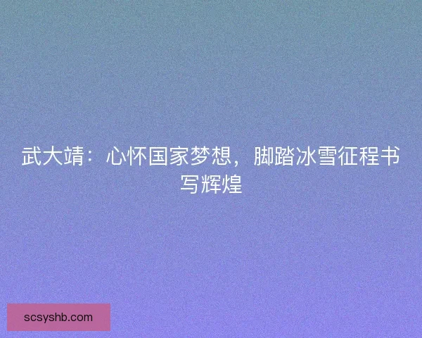 武大靖：心怀国家梦想，脚踏冰雪征程书写辉煌