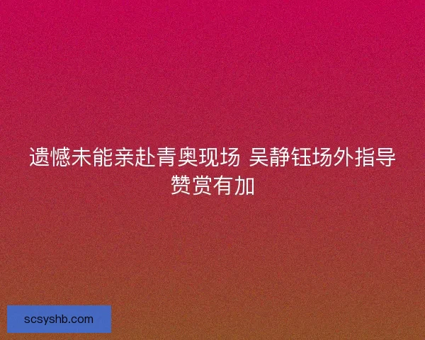 遗憾未能亲赴青奥现场 吴静钰场外指导赞赏有加 遗憾未能亲赴青奥现场 吴静钰场外指导赞赏有加