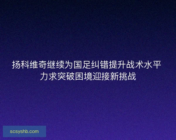 扬科维奇继续为国足纠错提升战术水平 力求突破困境迎接新挑战