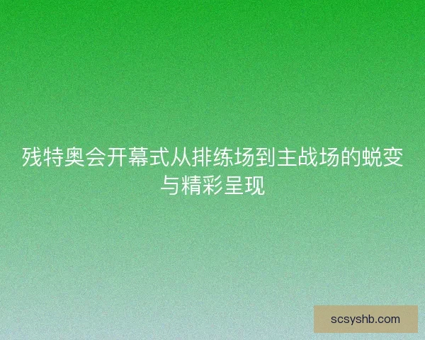 残特奥会开幕式从排练场到主战场的蜕变与精彩呈现 残特奥会开幕式从排练场到主战场的蜕变与精彩呈现