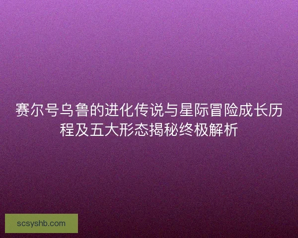 赛尔号乌鲁的进化传说与星际冒险成长历程及五大形态揭秘终极解析
