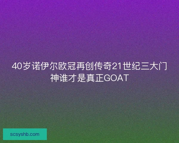 40岁诺伊尔欧冠再创传奇21世纪三大门神谁才是真正GOAT 40岁诺伊尔欧冠再创传奇21世纪三大门神谁才是真正GOAT