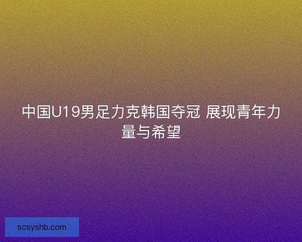 中国U19男足力克韩国夺冠 展现青年力量与希望
