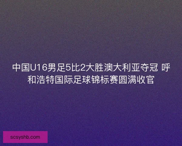 中国U16男足5比2大胜澳大利亚夺冠 呼和浩特国际足球锦标赛圆满收官