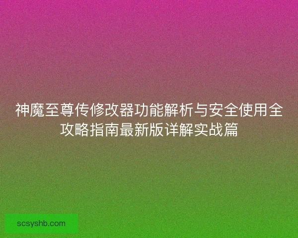 神魔至尊传修改器功能解析与安全使用全攻略指南最新版详解实战篇