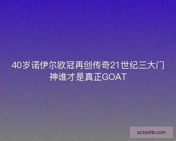 40岁诺伊尔欧冠再创传奇21世纪三大门神谁才是真正GOAT 40岁诺伊尔欧冠再创传奇21世纪三大门神谁才是真正GOAT