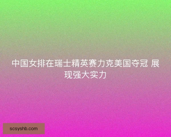 中国女排在瑞士精英赛力克美国夺冠 展现强大实力