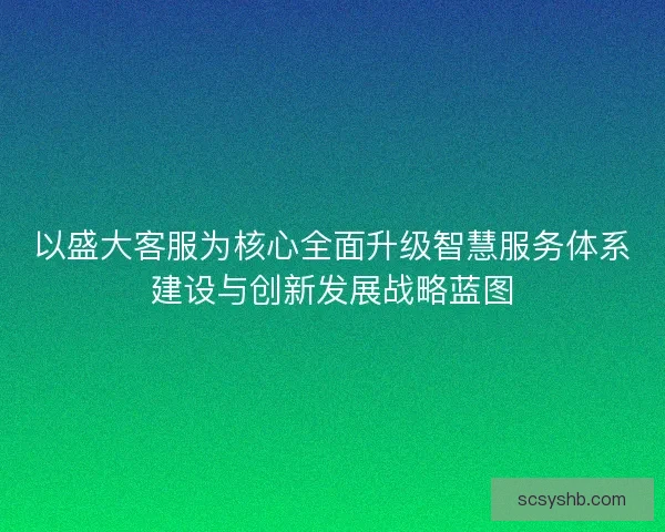 以盛大客服为核心全面升级智慧服务体系建设与创新发展战略蓝图 以盛大客服为核心全面升级智慧服务体系建设与创新发展战略蓝图